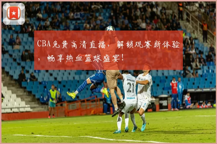 CBA免费高清直播，解锁观赛新体验，畅享热血篮球盛宴！