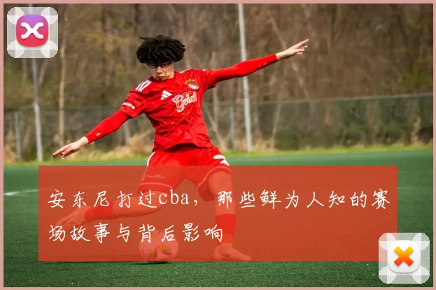 安东尼打过cba，那些鲜为人知的赛场故事与背后影响