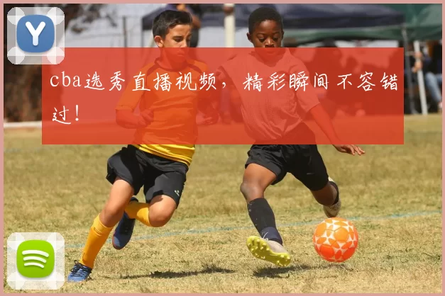 cba选秀直播视频，精彩瞬间不容错过！